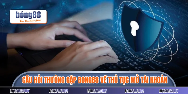 Câu hỏi thường gặp Bong88 của hội viên về thủ tục mở tài khoản